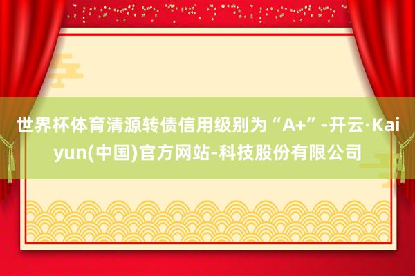世界杯体育清源转债信用级别为“A+”-开云·Kaiyun(中国)官方网站-科技股份有限公司
