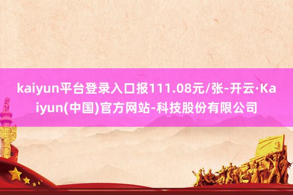 kaiyun平台登录入口报111.08元/张-开云·Kaiyun(中国)官方网站-科技股份有限公司