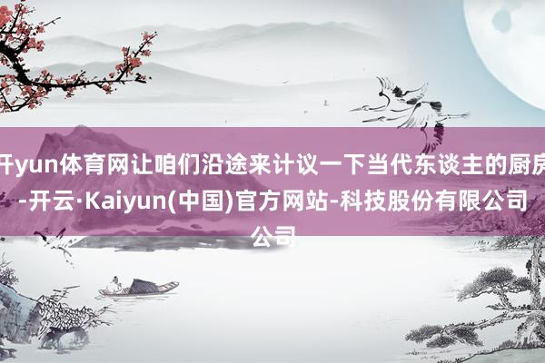 开yun体育网让咱们沿途来计议一下当代东谈主的厨房-开云·Kaiyun(中国)官方网站-科技股份有限公司