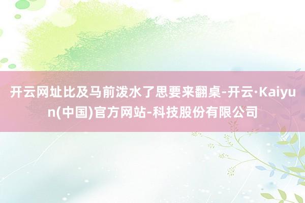 开云网址比及马前泼水了思要来翻桌-开云·Kaiyun(中国)官方网站-科技股份有限公司