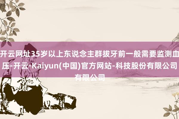 开云网址35岁以上东说念主群拔牙前一般需要监测血压-开云·Kaiyun(中国)官方网站-科技股份有限公司