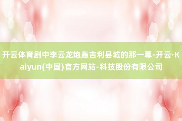 开云体育剧中李云龙炮轰吉利县城的那一幕-开云·Kaiyun(中国)官方网站-科技股份有限公司