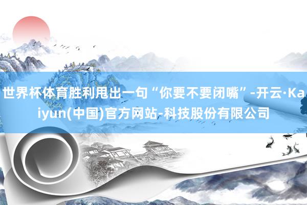 世界杯体育胜利甩出一句“你要不要闭嘴”-开云·Kaiyun(中国)官方网站-科技股份有限公司