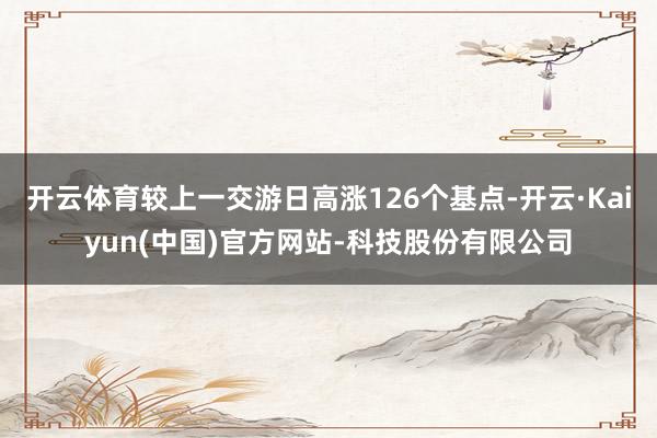 开云体育较上一交游日高涨126个基点-开云·Kaiyun(中国)官方网站-科技股份有限公司