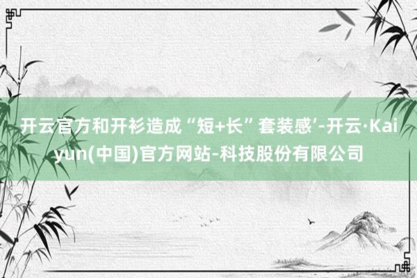 开云官方和开衫造成“短+长”套装感’-开云·Kaiyun(中国)官方网站-科技股份有限公司