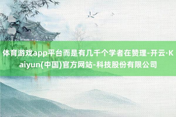 体育游戏app平台而是有几千个学者在赞理-开云·Kaiyun(中国)官方网站-科技股份有限公司