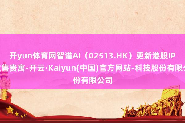开yun体育网智谱AI(02513.HK)更新港股IPO发售贵寓-开云·Kaiyun(中国)官方网站-科技股份有限公司