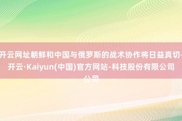 开云网址朝鲜和中国与俄罗斯的战术协作将日益真切-开云·Kaiyun(中国)官方网站-科技股份有限公司