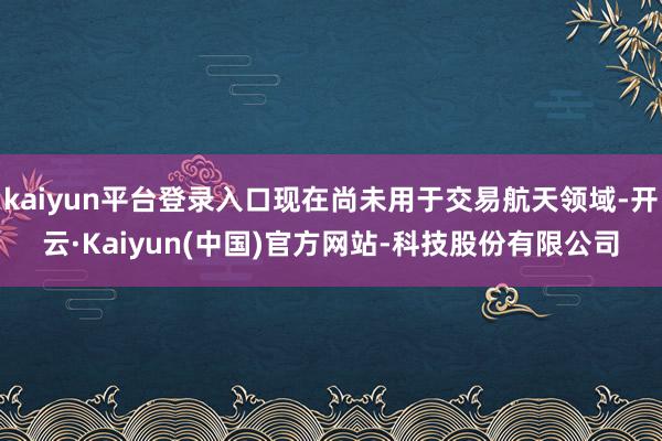 kaiyun平台登录入口现在尚未用于交易航天领域-开云·Kaiyun(中国)官方网站-科技股份有限公司