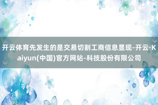 开云体育先发生的是交易切割工商信息显现-开云·Kaiyun(中国)官方网站-科技股份有限公司