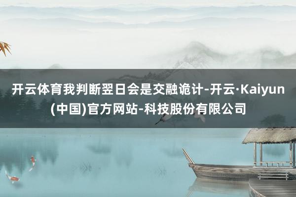 开云体育我判断翌日会是交融诡计-开云·Kaiyun(中国)官方网站-科技股份有限公司