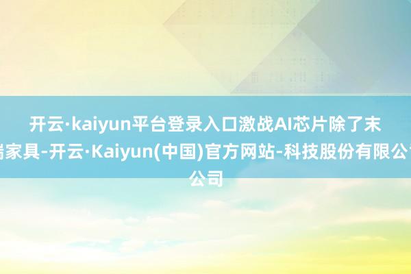 开云·kaiyun平台登录入口　　激战AI芯片　　除了末端家具-开云·Kaiyun(中国)官方网站-科技股份有限公司