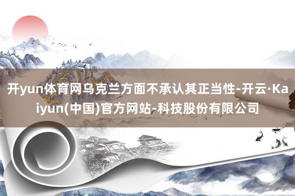 开yun体育网乌克兰方面不承认其正当性-开云·Kaiyun(中国)官方网站-科技股份有限公司