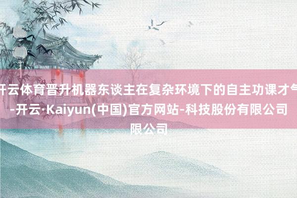 开云体育晋升机器东谈主在复杂环境下的自主功课才气-开云·Kaiyun(中国)官方网站-科技股份有限公司