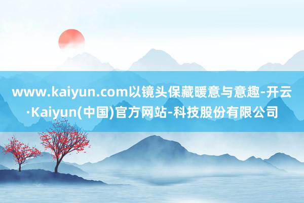 www.kaiyun.com以镜头保藏暖意与意趣-开云·Kaiyun(中国)官方网站-科技股份有限公司
