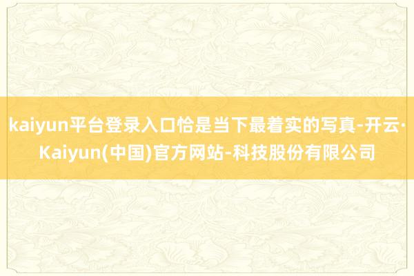 kaiyun平台登录入口恰是当下最着实的写真-开云·Kaiyun(中国)官方网站-科技股份有限公司