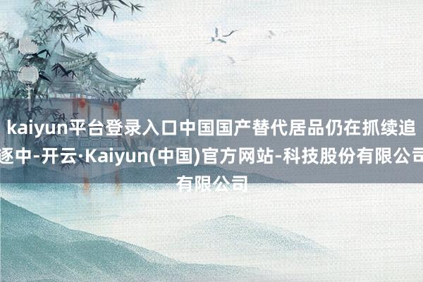 kaiyun平台登录入口中国国产替代居品仍在抓续追逐中-开云·Kaiyun(中国)官方网站-科技股份有限公司