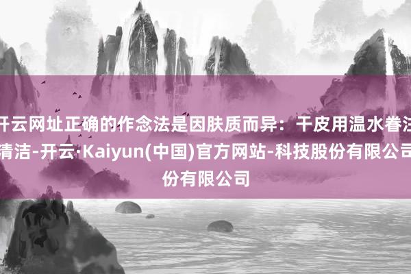 开云网址正确的作念法是因肤质而异：干皮用温水眷注清洁-开云·Kaiyun(中国)官方网站-科技股份有限公司