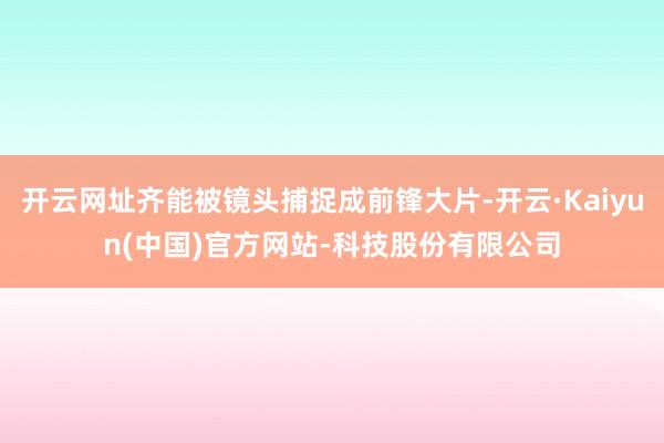 开云网址齐能被镜头捕捉成前锋大片-开云·Kaiyun(中国)官方网站-科技股份有限公司