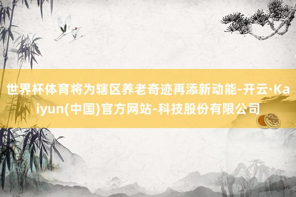 世界杯体育将为辖区养老奇迹再添新动能-开云·Kaiyun(中国)官方网站-科技股份有限公司