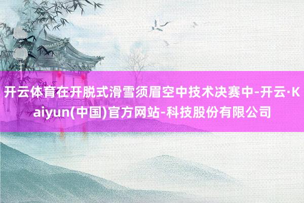 开云体育在开脱式滑雪须眉空中技术决赛中-开云·Kaiyun(中国)官方网站-科技股份有限公司