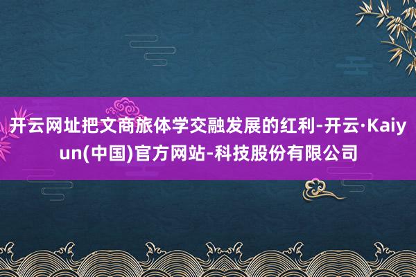 开云网址把文商旅体学交融发展的红利-开云·Kaiyun(中国)官方网站-科技股份有限公司